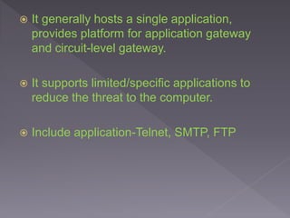  It generally hosts a single application,
provides platform for application gateway
and circuit-level gateway.
 It supports limited/specific applications to
reduce the threat to the computer.
 Include application-Telnet, SMTP, FTP
 