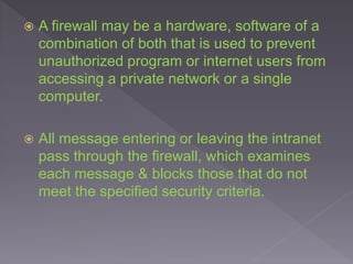  A firewall may be a hardware, software of a
combination of both that is used to prevent
unauthorized program or internet users from
accessing a private network or a single
computer.
 All message entering or leaving the intranet
pass through the firewall, which examines
each message & blocks those that do not
meet the specified security criteria.
 