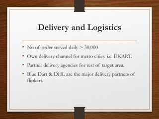 Delivery and Logistics
• No of order served daily > 30,000
• Own delivery channel for metro cities. i.e. EKART.
• Partner delivery agencies for rest of target area.
• Blue Dart & DHL are the major delivery partners of
flipkart.
 