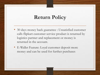 Return Policy
• 30 days money back guarantee : Unsatisfied customer
calls flipkart customer service product is returned by
logistics partner and replacement or money is
returned in the account.
• E-Wallet Feature: Loyal customer deposit more
money and can be used for further purchases
 