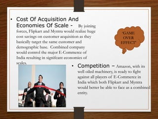 • Cost Of Acquisition And
Economies Of Scale - By joining
forces, Flipkart and Myntra would realize huge
cost savings on customer acquisition as they
basically target the same customer and
demographic base. Combined company
would control the major E-Commerce of
India resulting in signifcant economies of
scales.
• Competition – Amazon, with its
well oiled machinery, is ready to fight
against all players of E-Commerce in
India which both Flipkart and Myntra
would better be able to face as a combined
entity.
‘GAME
OVER
EFFECT’
 