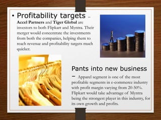 • Profitability targets –
Accel Partners and Tiger Global are
investors to both Flipkart and Myntra. Their
merger would concentrate the investments
from both the companies, helping them to
reach revenue and profitability targets much
quicker.
Pants into new business
– Apparel segment is one of the most
profitable segments in e-commerce industry
with profit margin varying from 20-50%.
Flipkart would take advantage of Myntra
being the strongest player in this industry, for
its own growth and profits.
 