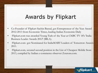 Awards by Flipkart
• Co-Founder of Flipkart Sachin Bansal, got Entrepreneur of the Year Award
2012-2013 from Economic Times, leading Indian Economic Daily
• Flipkart.com was awarded Young Turk of the Year at CNBC TV 18's 'India
Business Leader Awards 2012' (IBLA).
• Flipkart.com- got Nominated for IndiaMART Leaders of Tomorrow Awards
2011.
• Flipkart.com, secured second position in the List of Cheapest Mobile Store
2013, compiled by Indian e-commerce observer Zoutons.com.
 
