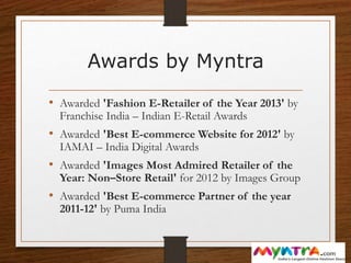 Awards by Myntra
• Awarded 'Fashion E-Retailer of the Year 2013' by
Franchise India – Indian E-Retail Awards
• Awarded 'Best E-commerce Website for 2012' by
IAMAI – India Digital Awards
• Awarded 'Images Most Admired Retailer of the
Year: Non–Store Retail' for 2012 by Images Group
• Awarded 'Best E-commerce Partner of the year
2011-12' by Puma India
 
