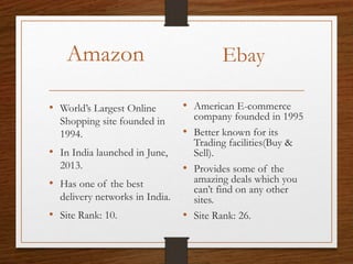 Amazon
• World’s Largest Online
Shopping site founded in
1994.
• In India launched in June,
2013.
• Has one of the best
delivery networks in India.
• Site Rank: 10.
Ebay
• American E-commerce
company founded in 1995
• Better known for its
Trading facilities(Buy &
Sell).
• Provides some of the
amazing deals which you
can’t find on any other
sites.
• Site Rank: 26.
 