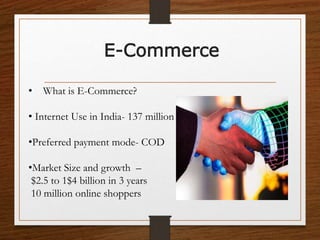 E-Commerce
• What is E-Commerce?
• Internet Use in India- 137 million
•Preferred payment mode- COD
•Market Size and growth –
$2.5 to 1$4 billion in 3 years
10 million online shoppers
 