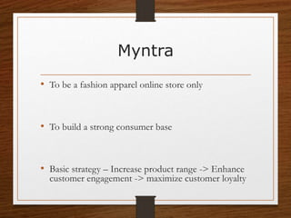 Myntra
• To be a fashion apparel online store only
• To build a strong consumer base
• Basic strategy – Increase product range -> Enhance
customer engagement -> maximize customer loyalty
 