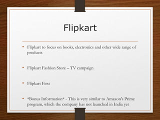 Flipkart
• Flipkart to focus on books, electronics and other wide range of
products
• Flipkart Fashion Store – TV campaign
• Flipkart First
• *Bonus Information* - This is very similar to Amazon's Prime
program, which the company has not launched in India yet
 