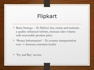 Flipkart
• Basic Strategy – To Deliver fast, create and maintain
a quality enhanced website, increase sales volume
with reasonable product price.
• *Bonus Information* - To counter transportation
cost -> Increase customer loyalty
• ‘Try and Buy’ service
 