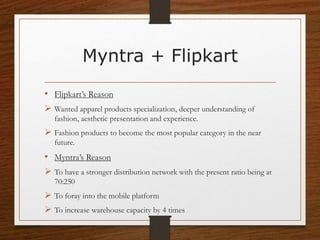 Myntra + Flipkart
• Flipkart’s Reason
 Wanted apparel products specialization, deeper understanding of
fashion, aesthetic presentation and experience.
 Fashion products to become the most popular category in the near
future.
• Myntra’s Reason
 To have a stronger distribution network with the present ratio being at
70:250
 To foray into the mobile platform
 To increase warehouse capacity by 4 times
 