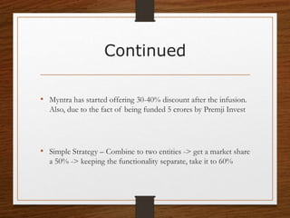 Continued
• Myntra has started offering 30-40% discount after the infusion.
Also, due to the fact of being funded 5 crores by Premji Invest
• Simple Strategy – Combine to two entities -> get a market share
a 50% -> keeping the functionality separate, take it to 60%
 