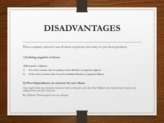 DISADVANTAGES
When company started-It was all about experience but today it’s just about products.
1)Curbing negative reviews-
Official policy of flipkart-
a) If a review consists only of a product review (Positive or negative): Approve
b) b) If a review consists only of a service feedback (Positive or negative): Reject.
2) Over-dependence on amazon for new ideas-
One might think the similarity between both is limited to the fact that Flipkart also started their business by
selling books just like Amazon.
But flipkart’s Photocopiers run way deeper.
 