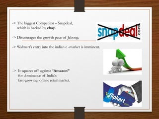 -> The biggest Competitor – Snapdeal,
which is backed by ebay.
-> Discourages the growth pace of Jabong.
-> Walmart’s entry into the indian e -market is imminent.
-> It squares off against “Amazon”
for dominance of India's
fast-growing online retail market.
 
