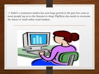 -> India's e-commerce market has seen huge growth in the past few years as
more people log on to the Internet to shop. FlipMynt also needs to overcome
the threat of small online retail markets.
 