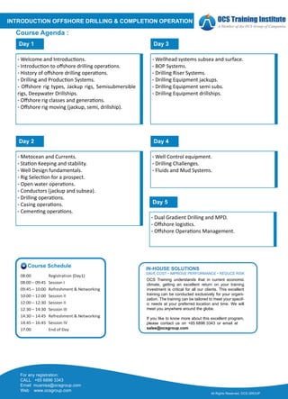 INTRODUCTION OFFSHORE DRILLING & COMPLETION OPERATION
Course Agenda :
- Welcome and Introduc�ons.
- Introduc�on to oﬀshore drilling opera�ons.
- History of oﬀshore drilling opera�ons.
- Drilling and Produc�on Systems.
- Oﬀshore rig types, Jackup rigs, Semisubmersible
rigs, Deepwater Drillships.
- Oﬀshore rig classes and genera�ons.
- Oﬀshore rig moving (jackup, semi, drillship).
Day 1
- Metocean and Currents.
- Sta�on Keeping and stability.
- Well Design fundamentals.
- Rig Selec�on for a prospect.
- Open water opera�ons.
- Conductors (jackup and subsea).
- Drilling opera�ons.
- Casing opera�ons.
- Cemen�ng opera�ons.
Day 2
- Wellhead systems subsea and surface.
- BOP Systems.
- Drilling Riser Systems.
- Drilling Equipment jackups.
- Drilling Equipment semi subs.
- Drilling Equipment drillships.
Day 3
Day 2
- Well Control equipment.
- Drilling Challenges.
- Fluids and Mud Systems.
Day 4
Day 2
- Dual Gradient Drilling and MPD.
- Oﬀshore logis�cs.
- Oﬀshore Opera�ons Management.
Day 5
All Rights Reserved. OCS GROUP
CALL +65 6896 3343
Email muanisa@ocsgroup.com
Web www.ocsgroup.com
For any registration:
OCS Training understands that in current economic
climate, getting an excellent return on your training
investment is critical for all our clients. This excellent
training can be conducted exclusively for your organi-
zation. The training can be tailored to meet your specif-
ic needs at your preferred location and time. We will
meet you anywhere around the globe.
If you like to know more about this excellent program,
please contact us on +65 6896 3343 or email at
sales@ocsgroup.com
IN-HOUSE SOLUTIONS
SAVE COST • IMPROVE PERFORMANCE • REDUCE RISK
Course Schedule
08:00 Registration (Day1)
08:00 – 09:45 Session I
09:45 – 10:00 Refreshment & Networking
10:00 – 12:00 Session II
12:00 – 12:30 Session II
12:30 – 14:30 Session III
14:30 – 14:45 Refreshment & Networking
14:45 – 16:45 Session IV
17:00 End of Day
 