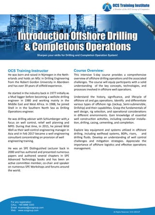 -
-
Course Overview:
OCS Training Instructor
All Rights Reserved. OCS GROUP
For any registration:
CALL +65 6896 3343
Email muanisa@ocsgroup.com
Web www.ocsgroup.com
& Completions Operations
Introduction Offshore Drilling
& Completions Operations
Introduction Offshore Drilling
Sharpen your skills for Drilling and Completion Operation System!
This intensive 5-day course provides a comprehensive
overview of oﬀshore drilling opera�ons and the associated
challenges. The course will equip par�cipants with a solid
understanding of the key concepts, technologies, and
processes involved in oﬀshore well opera�ons.
Understand the history, signiﬁcance, and lifecycle of
oﬀshore oil and gas opera�ons. Iden�fy and diﬀeren�ate
various types of oﬀshore rigs (Jackup, Semi-submersible,
Drillship) and their capabili�es. Grasp the fundamentals of
well design, rig selec�on, and opera�onal considera�ons
in diﬀerent environments. Gain knowledge of essen�al
well construc�on ac�vi�es, including conductor installa-
�on, drilling, casing, cemen�ng, and comple�on.
Explore key equipment and systems u�lized in oﬀshore
drilling, including wellhead systems, BOPs, risers, and
drilling ﬂuids. Develop an understanding of well control
challenges and mi�ga�on strategies. Appreciate the
importance of oﬀshore logis�cs and eﬀec�ve opera�ons
management.
He was born and raised in Nijmegen in the Neth-
erlands and holds an MSc in Drilling Engineering
from the Robert Gordon University in Aberdeen
and has over 39 years of oilﬁeld experience.
He started in the industry back in 1977 ini�ally as
a Mud logger before becoming a wellsite drilling
engineer in 1980 and working mainly in the
Middle East and West Africa. In 1988, he joined
Shell in in the Southern North Sea as Drilling
Opera�ons engineer.
He was drilling adviser with Schlumberger with a
focus on well control, relief well planning and
MPD. During that �me, In 2015, he joined Wild
Well as their well control engineering manager in
Asia and in Feb 2017 became a well engineering
consultant concentra�ng on provision of well
engineering training.
He was an SPE Dis�nguished Lecturer back in
2000 and has authored and presented numerous
papers and authored several chapters in SPE
Advanced Technology books and has been an
ac�ve commi�ee member, co-chair and speaker
on numerous SPE Workshops and forums around
the world.
 