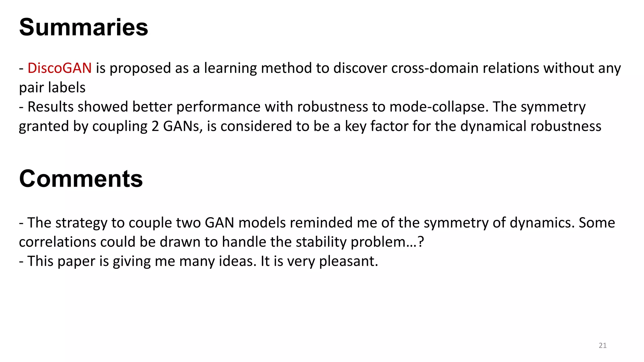 Summaries
21
- DiscoGAN is proposed as a learning method to discover cross-domain relations without any
pair labels
- Results showed better performance with robustness to mode-collapse. The symmetry
granted by coupling 2 GANs, is considered to be a key factor for the dynamical robustness
Comments
- The strategy to couple two GAN models reminded me of the symmetry of dynamics. Some
correlations could be drawn to handle the stability problem…?
- This paper is giving me many ideas. It is very pleasant.
 