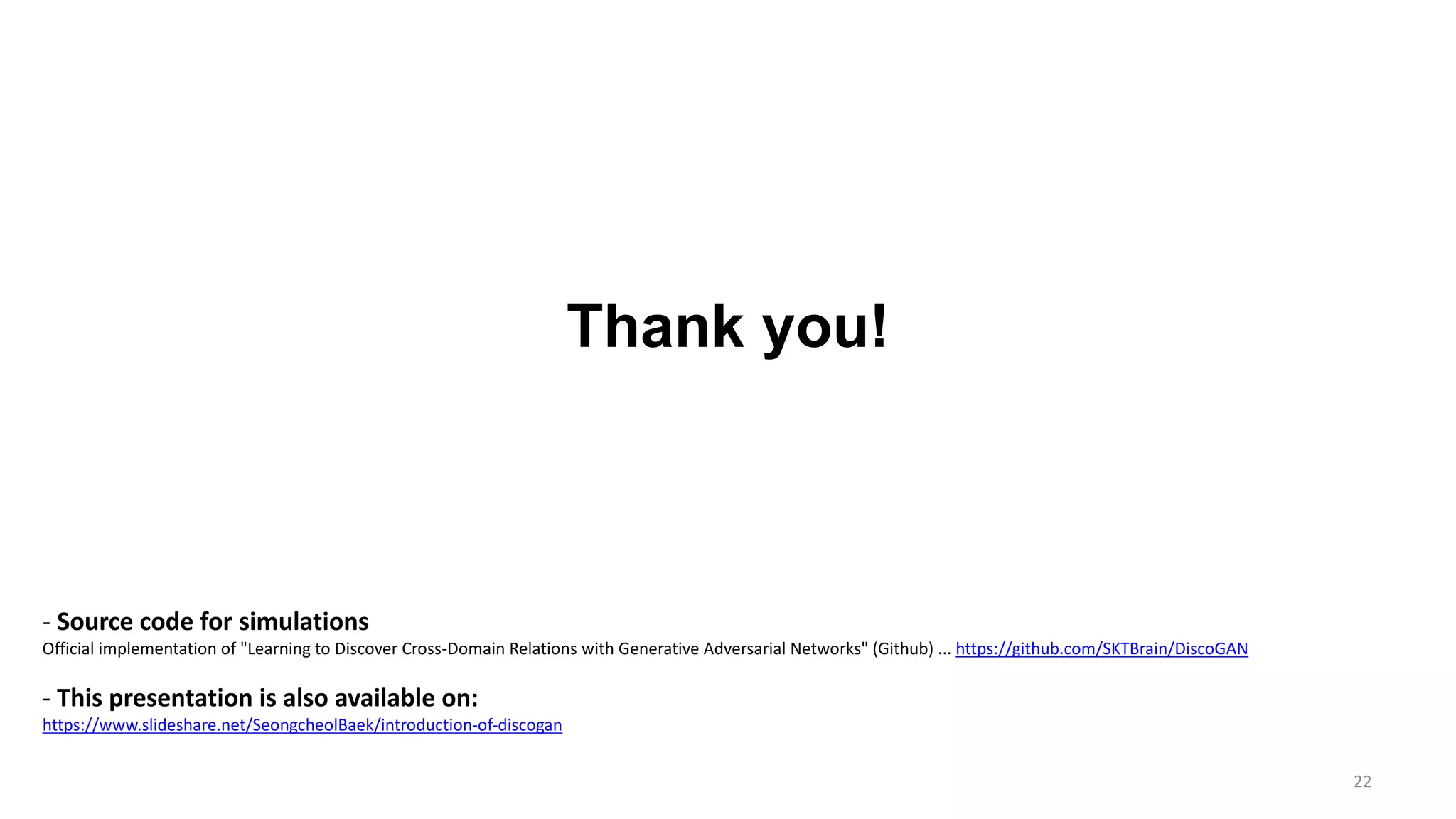22
Thank you!
- Source code for simulations
Official implementation of "Learning to Discover Cross-Domain Relations with Generative Adversarial Networks" (Github) ... https://github.com/SKTBrain/DiscoGAN
- This presentation is also available on:
https://www.slideshare.net/SeongcheolBaek/introduction-of-discogan
 