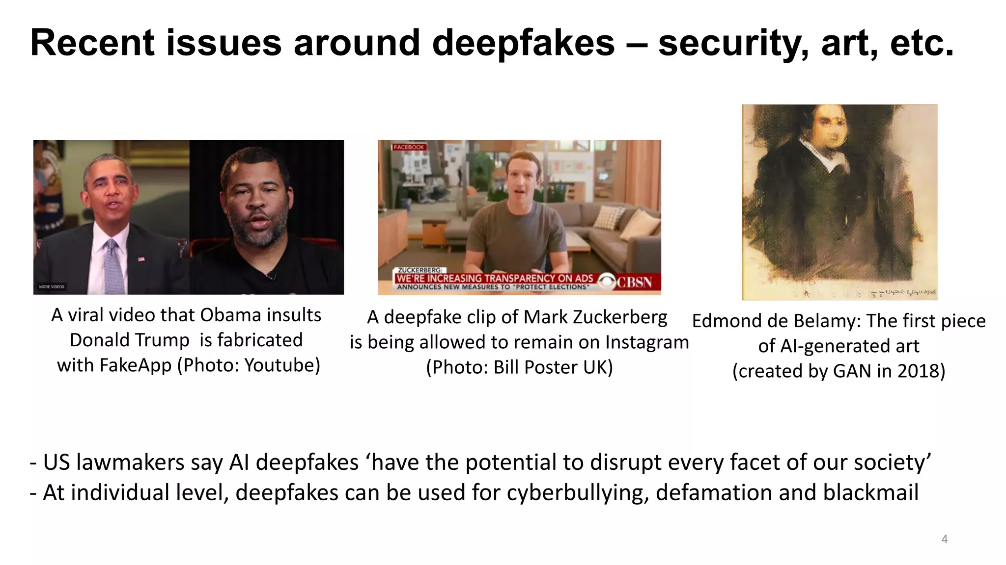 Recent issues around deepfakes – security, art, etc.
4
A viral video that Obama insults
Donald Trump is fabricated
with FakeApp (Photo: Youtube)
A deepfake clip of Mark Zuckerberg
is being allowed to remain on Instagram
(Photo: Bill Poster UK)
- US lawmakers say AI deepfakes ‘have the potential to disrupt every facet of our society’
- At individual level, deepfakes can be used for cyberbullying, defamation and blackmail
Edmond de Belamy: The first piece
of AI-generated art
(created by GAN in 2018)
 