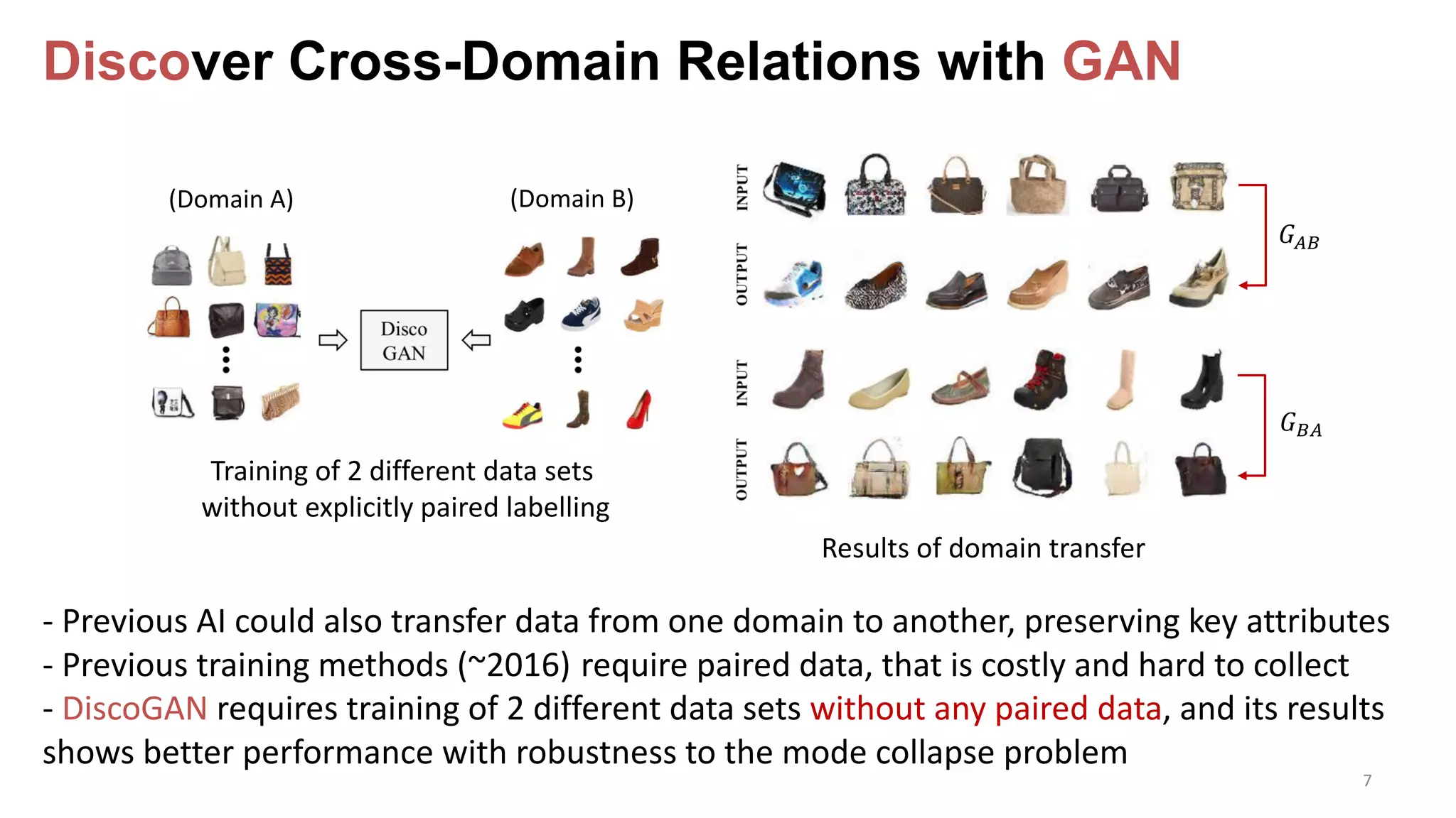 Discover Cross-Domain Relations with GAN
7
Training of 2 different data sets
without explicitly paired labelling
Results of domain transfer
- Previous AI could also transfer data from one domain to another, preserving key attributes
- Previous training methods (~2016) require paired data, that is costly and hard to collect
- DiscoGAN requires training of 2 different data sets without any paired data, and its results
shows better performance with robustness to the mode collapse problem
(Domain A) (Domain B)
!"#
!#"
 