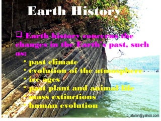 Earth History
 Earth history concerns the
changes in the Earth’s past, such
as:
• past climate
• evolution of the atmosphere
• ice ages
• past plant and animal life
• mass extinctions
• human evolution
 