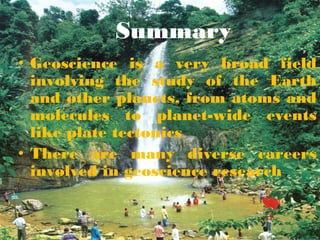 Summary
• Geoscience is a very broad field
involving the study of the Earth
and other planets, from atoms and
molecules to planet-wide events
like plate tectonics
• There are many diverse careers
involved in geoscience research
 