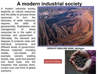 A modern industrial society
depends on natural resources
and the ability to process those
resources. In turn, the
discovery of earth resources
requires the skills of
geoscientists. Exploitation and
management of these
resources lie in the realm of
business and government.
Ultimately, the demand and
disposal of products rests with
individual conscience and
different levels of government.
Mineral materials, including
metals, non-metals (for
example, cement, building
stones, clay, sand and gravels)
and fossil fuels, and the
industries that process them,
involve over one third of global
economy.
A modern industrial society
OPEN PIT IRON ORE MINE, Michigan
Iron Ore Pellets
 