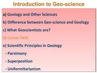 Introduction to Geo-science
a) Geology and Other Sciences
b) Difference between Geo-science and Geology
c) What Geoscientists are?
d) Career Path
e) Scientific Principles in Geology
- Parsimony
- Superposition
- Uniformitarianism
a) Geology and Other Sciences
b) Difference between Geo-science and Geology
c) What Geoscientists are?
d) Career Path
e) Scientific Principles in Geology
- Parsimony
- Superposition
- Uniformitarianism
 