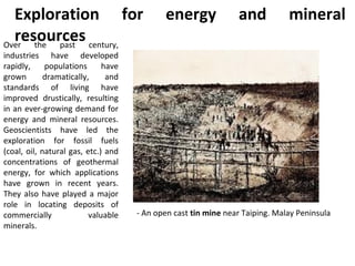 Over the past century,
industries have developed
rapidly, populations have
grown dramatically, and
standards of living have
improved drustically, resulting
in an ever-growing demand for
energy and mineral resources.
Geoscientists have led the
exploration for fossil fuels
(coal, oil, natural gas, etc.) and
concentrations of geothermal
energy, for which applications
have grown in recent years.
They also have played a major
role in locating deposits of
commercially valuable
minerals.
Exploration for energy and mineral
resources
- An open cast tin mine near Taiping. Malay Peninsula
 
