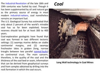 The Industrial Revolution of the late 18th and
19th centuries was fueled by coal. Though it
has been supplemanted by oil and natural gas
as the primary source of energy in most
modern industrial nations, coal nonetheless
remains an important fuel.
The U.S. Geological Survey has estimated that
only about 2 percent of the world’s minable
coal has so far been exploited; known
reserves should last for at least 300 to 400
years.
Coal-exploration geologists have found that
coal was formed in two different tectonic
settings: (1) swampy marine deltas on stable
continental margins, and (2) swampy
freshwater lakes in graben (long, narrow
troughs between two parallel normal faults)
on continental crust. The main concern,
therefore, is the quality of the coal and the
thickness of the coal bed or seam, information
that can be derived from geophysical surveys
and from samples obtained by drilling into the
rock formation in which the coal occurs.
Coal
Long Wall technology in Coal Mines
 