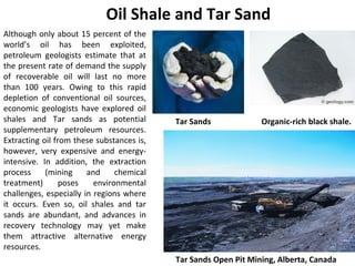 Although only about 15 percent of the
world’s oil has been exploited,
petroleum geologists estimate that at
the present rate of demand the supply
of recoverable oil will last no more
than 100 years. Owing to this rapid
depletion of conventional oil sources,
economic geologists have explored oil
shales and Tar sands as potential
supplementary petroleum resources.
Extracting oil from these substances is,
however, very expensive and energy-
intensive. In addition, the extraction
process (mining and chemical
treatment) poses environmental
challenges, especially in regions where
it occurs. Even so, oil shales and tar
sands are abundant, and advances in
recovery technology may yet make
them attractive alternative energy
resources.
Oil Shale and Tar Sand
Tar Sands Open Pit Mining, Alberta, Canada
Organic-rich black shale.Tar Sands
 