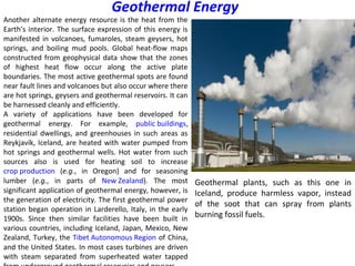 Another alternate energy resource is the heat from the
Earth’s interior. The surface expression of this energy is
manifested in volcanoes, fumaroles, steam geysers, hot
springs, and boiling mud pools. Global heat-flow maps
constructed from geophysical data show that the zones
of highest heat flow occur along the active plate
boundaries. The most active geothermal spots are found
near fault lines and volcanoes but also occur where there
are hot springs, geysers and geothermal reservoirs. It can
be harnessed cleanly and efficiently.
A variety of applications have been developed for
geothermal energy. For example, public buildings,
residential dwellings, and greenhouses in such areas as
Reykjavík, Iceland, are heated with water pumped from
hot springs and geothermal wells. Hot water from such
sources also is used for heating soil to increase
crop production (e.g., in Oregon) and for seasoning
lumber (e.g., in parts of New Zealand). The most
significant application of geothermal energy, however, is
the generation of electricity. The first geothermal power
station began operation in Larderello, Italy, in the early
1900s. Since then similar facilities have been built in
various countries, including Iceland, Japan, Mexico, New
Zealand, Turkey, the Tibet Autonomous Region of China,
and the United States. In most cases turbines are driven
with steam separated from superheated water tapped
Geothermal Energy
Geothermal plants, such as this one in
Iceland, produce harmless vapor, instead
of the soot that can spray from plants
burning fossil fuels.
 