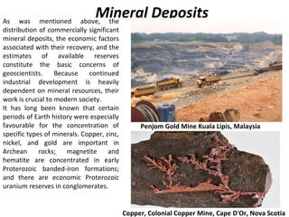 As was mentioned above, the
distribution of commercially significant
mineral deposits, the economic factors
associated with their recovery, and the
estimates of available reserves
constitute the basic concerns of
geoscientists. Because continued
industrial development is heavily
dependent on mineral resources, their
work is crucial to modern society.
It has long been known that certain
periods of Earth history were especially
favourable for the concentration of
specific types of minerals. Copper, zinc,
nickel, and gold are important in
Archean rocks; magnetite and
hematite are concentrated in early
Proterozoic banded-iron formations;
and there are economic Proterozoic
uranium reserves in conglomerates.
Mineral Deposits
Penjom Gold Mine Kuala Lipis, Malaysia
Copper, Colonial Copper Mine, Cape D'Or, Nova Scotia
 