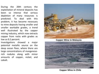 During the 20th century the
exploitation of mineral deposits has
been so intense that serious
depletion of many resources is
predicted. To deal with this
problem, it has become necessary
to mine deposits having smaller and
smaller workable grades, a trend
well illustrated by the copper
mining industry, which now extracts
copper from rocks with grades as
low as 0.2 percent.
Investigations showed a major
potential metallic source on the
deep ocean floor, where there are
large concentrations of manganese-
rich nodules along with minor
amounts of copper, nickel, and
cobalt.
Copper Mine in Chile
Copper Mine in Malaysia
 