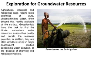 Agricultural, industrial and
residential uses require large
quantities of pure,
uncontaminated water, often
beyond that readily available
at the surface. Geoscientists
have the task to find the
hidden subsurface water
resources, assess their quality
and decide the reservoir
potential. In addition, they are
often directly involved in major
assessment studies
concerning water pollution, or
the disposal of chemical and
radioactive wastes.
Exploration for Groundwater Resources
Groundwater use for Irrigation
 