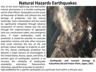 One of the most frightening and destructive
natural phenomena is a terrible earthquake
and its after effects. Eartquakes are the cause
of thousands of deaths and colossal loss and
damage of properties and the natural
landscape. Such a devastation and loss could
be significantly mitigated through advance
assessment of seismic hazard and risk and
through the implementation of approprite
land use, construction codes, and emergency
plans. If major earthquakes could be
predicted, it would be possible to evacuate
population centres and take other measures
that could minimize the loss of life and
perhaps reduce damage to property as well.
For this reason earthquake prediction has
become a major concern of seismologists in
the United States, Russia, Japan, and China. A
primary goal of earthquake research is to
increase the reliability of earthquake
probability estimation. Geoscientists,
ultimately, would like to be able to specify a
Natural Hazards Earthquakes
- Earthquake and tsunami damage at
Fukushima Dai Ichi Power Plant, Japan, 2011
high probability for a specific earthquake on a particular fault within a articular year.
 