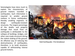 Seismologists have done much to
explain the characteristics of
ground motions recorded in
earthquakes. Such information is
required to predict ground
motions in future earthquakes,
thereby enabling engineers to
design earthquake-resistant
structures. The largest percentage
of the deaths and property
damage that result from an
earthquake is attributable to the
collapse of buildings, bridges, and
other man-made structures during
the violent shaking of the ground.
An effective way of reducing the
destructiveness of earthquakes,
therefore, is to build structures
capable of withstanding intense
ground motions.
Haiti Earthquake : Fire breakeout
 