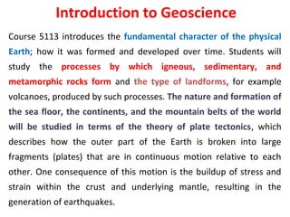 Introduction to Geoscience
Course 5113 introduces the fundamental character of the physical
Earth; how it was formed and developed over time. Students will
study the processes by which igneous, sedimentary, and
metamorphic rocks form and the type of landforms, for example
volcanoes, produced by such processes. The nature and formation of
the sea floor, the continents, and the mountain belts of the world
will be studied in terms of the theory of plate tectonics, which
describes how the outer part of the Earth is broken into large
fragments (plates) that are in continuous motion relative to each
other. One consequence of this motion is the buildup of stress and
strain within the crust and underlying mantle, resulting in the
generation of earthquakes.
 