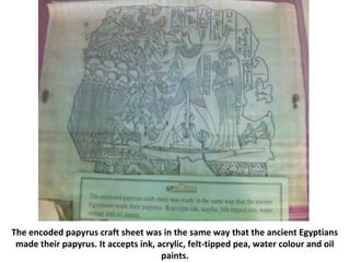 The encoded papyrus craft sheet was in the same way that the ancient Egyptians
made their papyrus. It accepts ink, acrylic, felt-tipped pea, water colour and oil
paints.
 