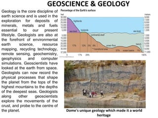 Geology is the core discipline of
earth science and is used in the
exploration for deposits of
minerals, metals and fuels
essential to our present
lifestyle. Geologists are also at
the forefront of environmental
earth science, resource
mapping, recycling technology,
remote sensing, geochemistry,
geophysics and computer
simulations. Geoscientists have
looked at the earth from space.
Geologists can now record the
physical processes that shape
the planet from the tops of the
highest mountains to the depths
of the deepest seas. Geologists
along other geoscientists
explore the movements of the
crust, and probe to the centre of
the planet. Dome's unique geology which made it a world
heritage
GEOSCIENCE & GEOLOGY
 