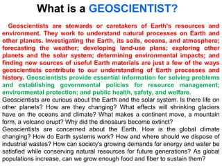 Geoscientists are stewards or caretakers of Earth's resources and
environment. They work to understand natural processes on Earth and
other planets. Investigating the Earth, its soils, oceans, and atmosphere;
forecasting the weather; developing land-use plans; exploring other
planets and the solar system; determining environmental impacts; and
finding new sources of useful Earth materials are just a few of the ways
geoscientists contribute to our understanding of Earth processes and
history. Geoscientists provide essential information for solving problems
and establishing governmental policies for resource management;
environmental protection; and public health, safety, and welfare.
Geoscientists are curious about the Earth and the solar system. Is there life on
other planets? How are they changing? What effects will shrinking glaciers
have on the oceans and climate? What makes a continent move, a mountain
form, a volcano erupt? Why did the dinosaurs become extinct?
Geoscientists are concerned about the Earth. How is the global climate
changing? How do Earth systems work? How and where should we dispose of
industrial wastes? How can society's growing demands for energy and water be
satisfied while conserving natural resources for future generations? As global
populations increase, can we grow enough food and fiber to sustain them?
What is a GEOSCIENTIST?
 