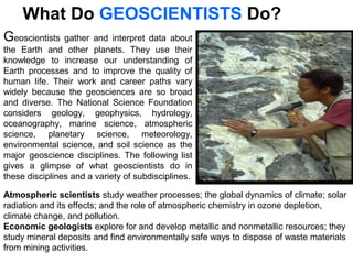 Geoscientists gather and interpret data about
the Earth and other planets. They use their
knowledge to increase our understanding of
Earth processes and to improve the quality of
human life. Their work and career paths vary
widely because the geosciences are so broad
and diverse. The National Science Foundation
considers geology, geophysics, hydrology,
oceanography, marine science, atmospheric
science, planetary science, meteorology,
environmental science, and soil science as the
major geoscience disciplines. The following list
gives a glimpse of what geoscientists do in
these disciplines and a variety of subdisciplines.
What Do GEOSCIENTISTS Do?
Atmospheric scientists study weather processes; the global dynamics of climate; solar
radiation and its effects; and the role of atmospheric chemistry in ozone depletion,
climate change, and pollution.
Economic geologists explore for and develop metallic and nonmetallic resources; they
study mineral deposits and find environmentally safe ways to dispose of waste materials
from mining activities.
 