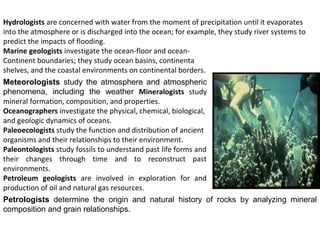 Hydrologists are concerned with water from the moment of precipitation until it evaporates
into the atmosphere or is discharged into the ocean; for example, they study river systems to
predict the impacts of flooding.
Marine geologists investigate the ocean-floor and ocean-
Continent boundaries; they study ocean basins, continenta
shelves, and the coastal environments on continental borders.
Meteorologists study the atmosphere and atmospheric
phenomena, including the weather Mineralogists study
mineral formation, composition, and properties.
Oceanographers investigate the physical, chemical, biological,
and geologic dynamics of oceans.
Paleoecologists study the function and distribution of ancient
organisms and their relationships to their environment.
Paleontologists study fossils to understand past life forms and
their changes through time and to reconstruct past
environments.
Petroleum geologists are involved in exploration for and
production of oil and natural gas resources.
Petrologists determine the origin and natural history of rocks by analyzing mineral
composition and grain relationships.
 