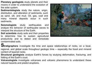 Stratigraphers investigate the time and space relationships of rocks, on a local,
regional, and global scale throughout geologic time -- especially the fossil and mineral
content of layered rocks.
Structural geologists analyze Earth's forces by studying deformation, fracturing, and
folding of the Earth's crust.
Planetary geologists study planets and their
moons in order to understand the evolution of
the solar system.
Sedimentologists study the nature, origin,
distribution, and alteration of sediments, such
as sand, silt, and mud. Oil, gas, coal and
many mineral deposits occur in such
sediments.
Seismologists study earthquakes and
analyze the behavior of earthquake waves to
interpret the structure of the Earth.
Soil scientists study soils and their properties
to determine how to sustain agricultural
productivity and to detect and remediate
contaiminated soils.
Volcanologists investigate volcanoes and volcanic phenomena to understand these
natural hazards and predict eruptions.
 