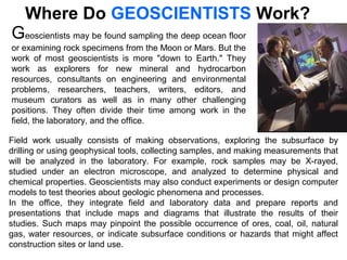 Geoscientists may be found sampling the deep ocean floor
or examining rock specimens from the Moon or Mars. But the
work of most geoscientists is more "down to Earth." They
work as explorers for new mineral and hydrocarbon
resources, consultants on engineering and environmental
problems, researchers, teachers, writers, editors, and
museum curators as well as in many other challenging
positions. They often divide their time among work in the
field, the laboratory, and the office.
Where Do GEOSCIENTISTS Work?
Field work usually consists of making observations, exploring the subsurface by
drilling or using geophysical tools, collecting samples, and making measurements that
will be analyzed in the laboratory. For example, rock samples may be X-rayed,
studied under an electron microscope, and analyzed to determine physical and
chemical properties. Geoscientists may also conduct experiments or design computer
models to test theories about geologic phenomena and processes.
In the office, they integrate field and laboratory data and prepare reports and
presentations that include maps and diagrams that illustrate the results of their
studies. Such maps may pinpoint the possible occurrence of ores, coal, oil, natural
gas, water resources, or indicate subsurface conditions or hazards that might affect
construction sites or land use.
 