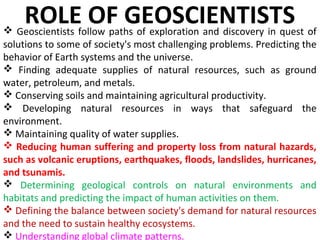  Geoscientists follow paths of exploration and discovery in quest of
solutions to some of society's most challenging problems. Predicting the
behavior of Earth systems and the universe.
 Finding adequate supplies of natural resources, such as ground
water, petroleum, and metals.
 Conserving soils and maintaining agricultural productivity.
 Developing natural resources in ways that safeguard the
environment.
 Maintaining quality of water supplies.
 Reducing human suffering and property loss from natural hazards,
such as volcanic eruptions, earthquakes, floods, landslides, hurricanes,
and tsunamis.
 Determining geological controls on natural environments and
habitats and predicting the impact of human activities on them.
 Defining the balance between society's demand for natural resources
and the need to sustain healthy ecosystems.
 Understanding global climate patterns.
ROLE OF GEOSCIENTISTS
 