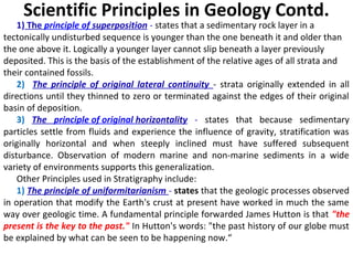1) The principle of superposition - states that a sedimentary rock layer in a
tectonically undisturbed sequence is younger than the one beneath it and older than
the one above it. Logically a younger layer cannot slip beneath a layer previously
deposited. This is the basis of the establishment of the relative ages of all strata and
their contained fossils.
2) The principle of original lateral continuity - strata originally extended in all
directions until they thinned to zero or terminated against the edges of their original
basin of deposition.
3) The principle of original horizontality - states that because sedimentary
particles settle from fluids and experience the influence of gravity, stratification was
originally horizontal and when steeply inclined must have suffered subsequent
disturbance. Observation of modern marine and non-marine sediments in a wide
variety of environments supports this generalization.
Other Principles used in Stratigraphy include:
1) The principle of uniformitarianism - states that the geologic processes observed
in operation that modify the Earth's crust at present have worked in much the same
way over geologic time. A fundamental principle forwarded James Hutton is that "the
present is the key to the past." In Hutton's words: "the past history of our globe must
be explained by what can be seen to be happening now.“
Scientific Principles in Geology Contd.
 