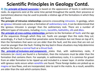 2) The principle of faunal succession is based on the appearance of fossils in sedimentary
rocks. As organisms exist at the same time period throughout the world, their presence or
(sometimes) absence may be used to provide a relative age of the formations in which they
are found.
The principle of intrusive relationships concerns crosscutting intrusions. In geology, when
an igneous intrusion cuts across a formation of sedimentary rock, it can be determined that
the igneous intrusion is younger than the sedimentary rock. There are a number of
different types of intrusions, including stocks, laccoliths, batholiths, sills and dikes.
The principle of cross-cutting relationships pertains to the formation of faults and the age
of the sequences through which they cut. Faults are younger than the rocks they cut;
accordingly, if a fault is found that penetrates some formations but not those on top of it,
then the formations that were cut are older than the fault, and the ones that are not cut
must be younger than the fault. Finding the key bed in these situations may help determine
whether the fault is a normal fault or a thrust fault.
The principle of inclusions and components states that, with sedimentary rocks, if
inclusions (or clasts) are found in a formation, then the inclusions must be older than the
formation that contains them. For example, in sedimentary rocks, it is common for gravel
from an older formation to be ripped up and included in a newer layer. A similar situation
with igneous rocks occurs when xenoliths are found. These foreign bodies are picked up as
magma or lava flows, and are incorporated, later to cool in the matrix. As a result, xenoliths
are older than the rock which contains them.
Scientific Principles in Geology Contd.
 