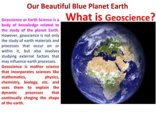 Geoscience or Earth Science is a
body of knowledge related to
the study of the planet Earth.
However, geoscience is not only
the study of earth materials and
processes that occur on or
within it, but also involves
studying external factors that
may influence earth processes.
Geoscience is mother science
that incorporates sciences like
mathematics, physics,
chemistry, biology, etc. and
uses them to explain the
dynamic processes that
continually chnging the shape
of the earth.
Our Beautiful Blue Planet Earth
What is Geoscience?
 
