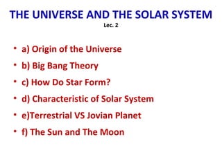 THE UNIVERSE AND THE SOLAR SYSTEM
Lec. 2
• a) Origin of the Universe
• b) Big Bang Theory
• c) How Do Star Form?
• d) Characteristic of Solar System
• e)Terrestrial VS Jovian Planet
• f) The Sun and The Moon
 